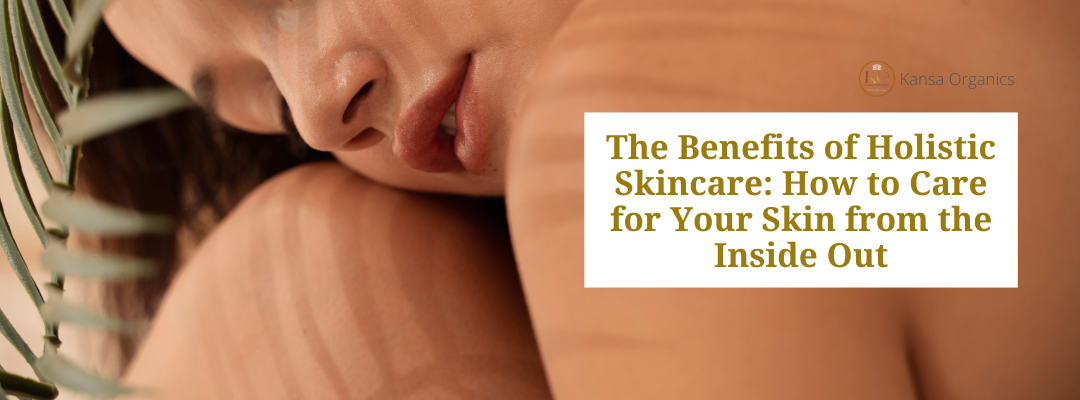The Benefits of Holistic Skincare: How to Care for Your Skin from the Inside Out